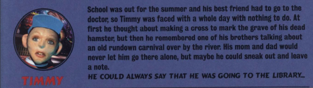 An image describing the character 'Timmy' that reads 'School was out for the summer and his best friend has to go to the doctor, so Timmy was faced with a whole day with nothing to do. At first he thought about making a cross to mark the grave of his dead hamster; but then he remembered one of his brothers talking about an old rundown carnival over by the river. His mom and dad would never let him go there alone, but maybe he could sneak out and leave a not. HE COULD ALWAYS SAY THAT HE WAS GOING TO THE LIBRARY...'