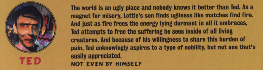 image describing the character 'Ted' that reads 'The world is an ugly place and nobody knows it better than Ted. As a magnet for misery, Lottie's son finds ugliness like matches find fire. And just as fire frees the energy lying dormant in all it embraces, Ted attempts to free the suffering he sees inside of all living creatures. And because of his willingness to share this burden of pain, Ted unknowingly aspires to a type of nobility,but not one that's easily appreciated. NOT EVEN BY HIMSELF.'