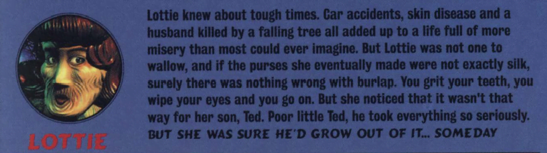 image describing the character 'Lottie' that reads 'Lottie knew about tough times. Car accidents, skin disease and a husband killed by a falling tree all added up to a life full of more misery than most could ever imagine. But Lottie was not one to wallow, and if the purses she eventually made were not exactly silk, surely there was nothing wrong with burlap. You grit your teeth, you wip your eyes and you go on. But she noticed that it wasn't that way for her son, Ted. Poor little Ted, he took everything so seiously. BUT SHE WAS SURE HE'D GROW OUT OF IT... SOMEDAY'