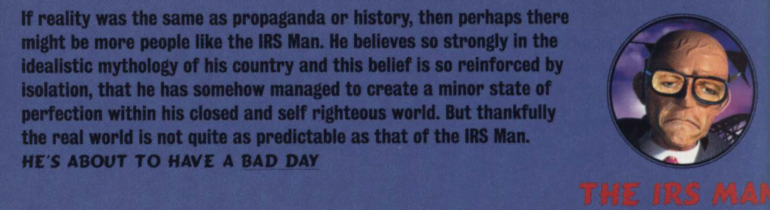 image describing the character 'IRS Man' that reads 'If reality was the same as propaganda or history, then perhaps there might be more people like the IRS Man. He believes so strongly in the idealistic mythology of his country and this belief is so reinforced by isolation, that he has somehow managed to create a minor state of perfection within his closed and self righteous world. But thankfully the real world is not quite as predictable as that of the IRS Man. HE'S ABOUT TO HAVE A BAD DAY'